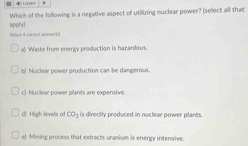 》 Listen
Which of the following is a negative aspect of utilizing nuclear power? (select all that
apply)
Select 4 correct answer(s)
a) Waste from energy production is hazardous.
b) Nuclear power production can be dangerous.
c) Nuclear power plants are expensive.
d) High levels of CO_2 is directly produced in nuclear power plants.
e) Mining process that extracts uranium is energy intensive.