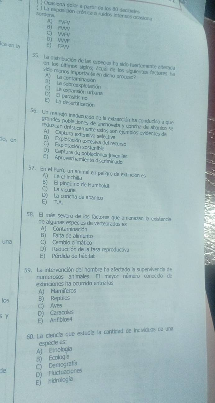 ( ) Ocasiona dolor a partir de los 80 decibeles
( ) La exposición crónica a ruidos intensos ocasiona
sordera.
A) FVFV
B) FVW
C) WFV
D) VVF
ica en la E) FFVV
55. La distribución de las especies ha sido fuertemente alterada
en los últimos siglos; ¿cuál de los siguientes factores ha
sido menos importante en dicho proceso?
A) La contaminación
B) La sobreexplotación
C) La expansión urbana
D) El parasitismo
E) La desertificación
56. Un manejo inadecuado de la extracción ha conducido a que
grandes poblaciones de anchoveta y concha de abanico se
reduzcan drásticamente estos son ejemplos evidentes de
A) Captura extensiva selectiva
B) Explotación excesiva del recurso
do,en C) Explotación sostenible
D) Captura de poblaciones juveniles
E) Aprovechamiento discriminado
57. En el Perú, un animal en peligro de extinción es
A) La chinchilla
B) El pingüino de Humboldt
C) La vicuña
D) La concha de abanico
E) T.A.
58. El más severo de los factores que amenazan la existencia
de algunas especies de vertebrados es
A) Contaminación
B) Falta de alimento
una C) Cambio climático
D) Reducción de la tasa reproductiva
E) Pérdida de hábitat
59. La intervención del hombre ha afectado la supervivencia de
numerosos anímales. El mayor número conocido de
extinciones ha ocurrido entre los
A) Mamíferos
los B) Reptiles
C) Aves
s y D) Caracoles
E) Anfibios4
60. La ciencia que estudia la cantídad de individuos de una
especie es:
A) Etnología
B) Ecología
de C) Demografía
D) Fluctuaciones
E) hidrología