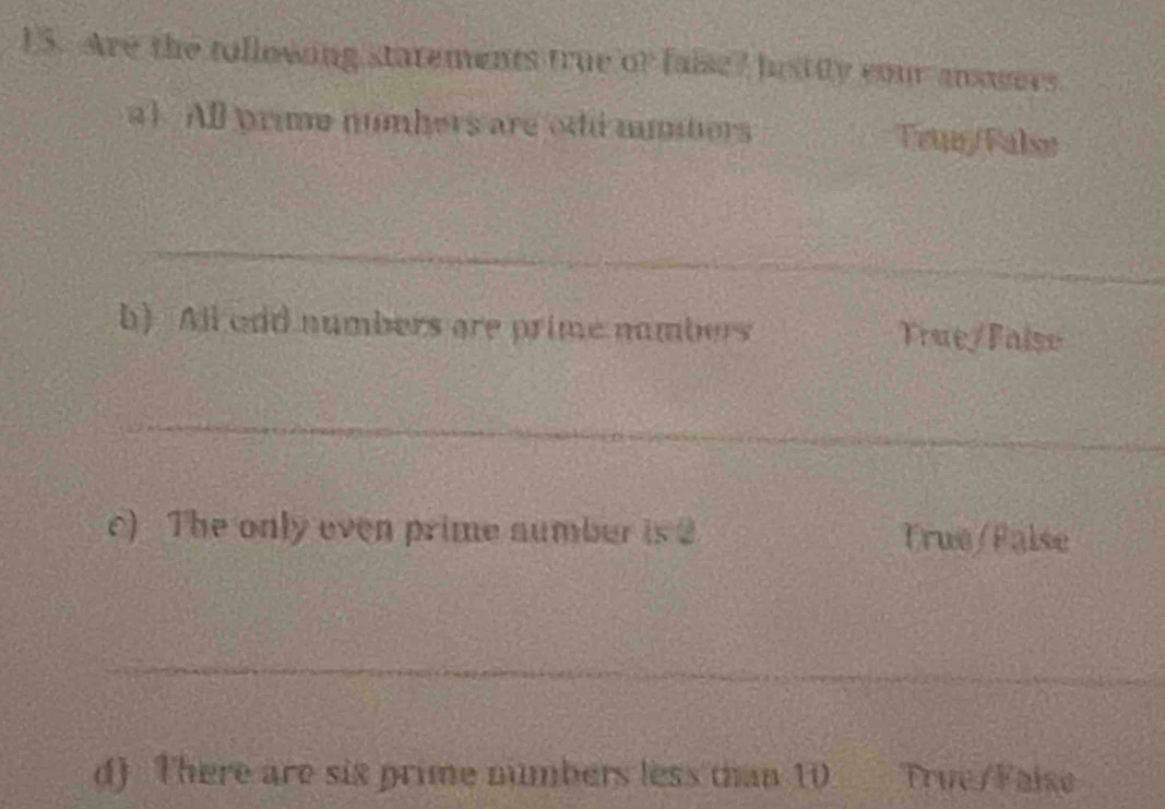 U5. Are the tollowing statements true of faise? bistiy cour answers. 
a1 All prime numbers are odi minbers Teur/Falsø 
_ 
h) All odd numbers are prime nambers Frue/Faise 
_ 
c) The only even prime aumber is 2 True/Palse 
_ 
d) There are six prime numbers less than 10 _ True/Faise