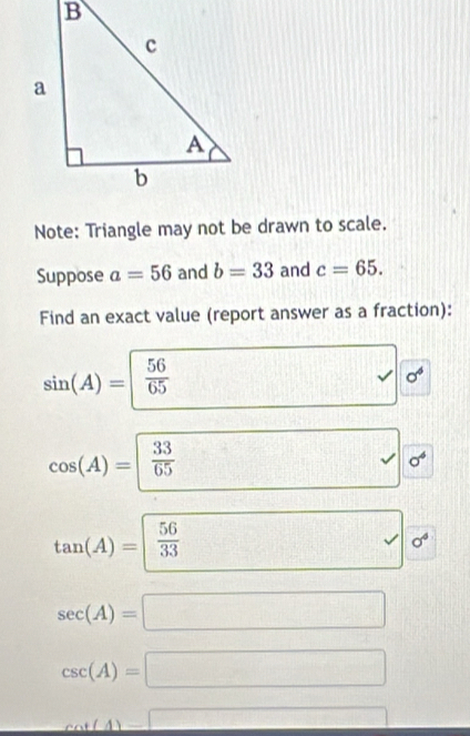 Note: Triangle may not be drawn to scale. 
Suppose a=56 and b=33 and c=65. 
Find an exact value (report answer as a fraction):
sin (A)=| 56/65 
sigma^4
□
cos (A)= 33/65  □ □ sigma^4
tan (A)= 56/33  frac ^circ  □° 1 sigma^4
sec (A)=□
csc (A)=□
cot (A)=□