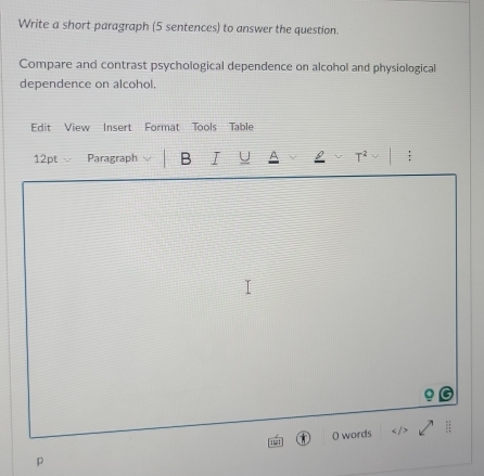 Write a short paragraph (5 sentences) to answer the question. 
Compare and contrast psychological dependence on alcohol and physiological 
dependence on alcohol. 
Edit View Insert Format Tools Table 
12pt Paragraph B I U F2 : 
p O words