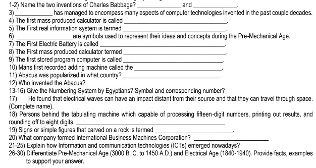 Name the two inventions of Charles Babbage? _and_ 
3) _has managed to encompass many aspects of computer technologies invented in the past couple decades. 
4) The first mass produced calculator is called_ 
. 
5) The First real information system is termed_ 
. 
6) _are symbols used to represent their ideas and concepts during the Pre-Mechanical Age. 
7) The First Electric Battery is called_ 
8) The First mass produced calculator termed_ 
9) The first stored program computer is called_ 
10) Mans first recorded adding machine called the_ 
. 
11) Abacus was popularized in what country?_ 
12) Who invented the Abacus?_ 
13-16) Give the Numbering System by Egyptians? Symbol and corresponding number? 
17) He found that electrical waves can have an impact distant from their source and that they can travel through space. 
(Complete name). 
18) Persons behind the tabulating machine which capable of processing fifteen-digit numbers, printing out results, and 
rounding off to eight digits._ 
19) Signs or simple figures that carved on a rock is termed_ 
. 
20) What company formed International Business Machines Corporation?_ 
21-25) Explain how Information and communication technologies (ICTs) emerged nowadays? 
26-30) Differentiate Pre-Mechanical Age (3000 B. C. to 1450 A.D.) and Electrical Age (1840-1940). Provide facts, examples 
to support your answer.