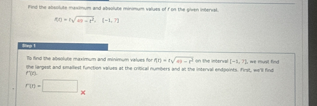 Find the absolute maximum and absolute minimum values of f on the given interval.
f(t)=tsqrt(49-t^2), [-1,7]
Step 1
To find the absolute maximum and minimum values for f(t)=tsqrt(49-t^2) on the interval [-1,7] , we must find 
the largest and smallest function values at the critical numbers and at the interval endpoints. First, we'll find
f'(t).
f'(t)=□ ×