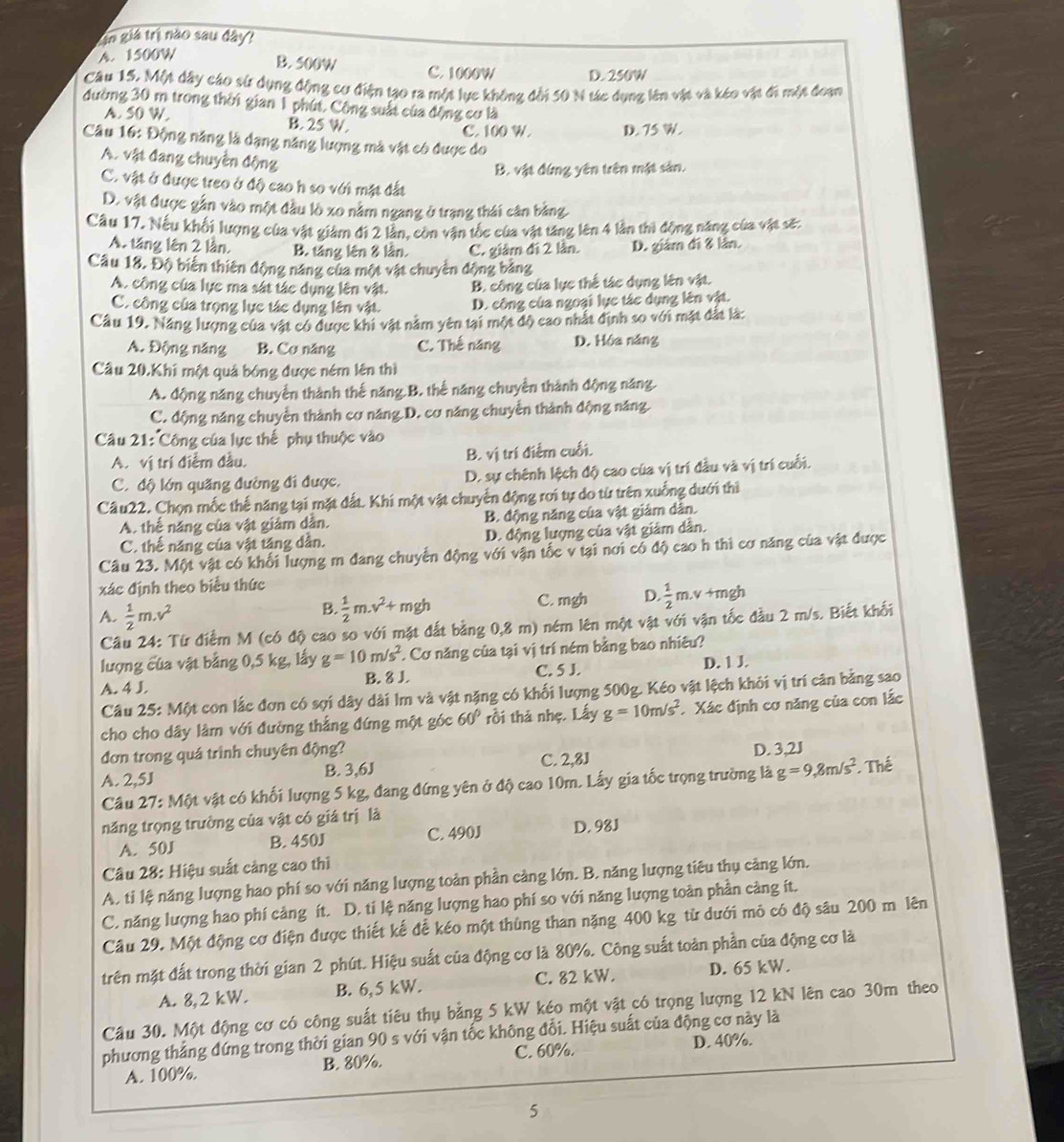 gin giả trị nào sau đây?
A. 1500W B. 500W C. 1000W D. 250W
Câu 15. Một dây cáo sử dụng động cơ điện tạo ra một lực không đời 50 N tác dụng lên vật và kéo vật đi một đoạn
đường 30 m trong thời gian 1 phút. Công suất của động cơ là
A. 50 W. B. 25 W.
C. 100 W. D. 75 W.
Câu 16: Động năng là dạng năng lượng mà vật có được do
A. vật đang chuyển động
B. vật đứng yên trên mật sản.
C. vật ở được treo ở độ cao h so với mặt đất
D. vật được gắn vào một đầu lò xo nằm ngang ở trạng thái cân bằng
Câu 17, Nếu khối lượng của vật giảm đi 2 lẫn, còn văn tốc của vật tăng lên 4 lần thi động năng của vật sẽ:
A. tăng lên 2 lần, B. táng lên 8 lần. C. giâm đi 2 lần. D. giám đi 8 lần.
Câu 18. Độ biến thiên động năng của một vật chuyển động bảng
A. công của lực ma sát tác dụng lên vật. B. công của lực thế tác dụng lên vật.
C. công của trọng lực tác dụng lên vật. D. công của ngoại lực tác dụng lên vật.
Câu 19. Năng lượng của vật có được khi vật nằm yên tại một độ cao nhất định so với mặt đắt là:
A. Động năng B. Cơ năng C. Thế năng D. Hóa năng
Câu 20.Khi một quả bóng được ném lên thì
A. động năng chuyển thành thế năng B. thể năng chuyển thành động năng.
C. động năng chuyển thành cơ năng D. cơ năng chuyển thành động năng
Câu 21: Công của lực thế phụ thuộc vào
A. vị trí điễm đầu. B. vị trí điểm cuối.
C. độ lớn quãng đường đi được. D. sự chênh lệch độ cao của vị trí đầu và vị trí cuối.
Câu22. Chọn mốc thế năng tại mặt đất. Khí một vật chuyển động rơi tự do từ trên xuống dưới thì
A. thế năng của vật giảm dẫn. B. động năng của vật giảm dân.
C. thế năng của vật tăng dần. D. động lượng của vật giảm dân.
Câu 23. Một vật có khối lượng m đang chuyển động với vận tốc v tại nơi có độ cao h thì cơ năng của vật được
xác định theo biểu thức
A.  1/2 m.v^2
B.  1/2 m.v^2+mgh C. mgh D.  1/2 m.v+mgh
Câu 24: Từ điểm M (có độ cao so với mặt đắt bằng 0,8 m) ném lên một vật với vận tốc đầu 2 m/s. Biết khối
lượng của vật bằng 0,5 kg, lấy g=10m/s^2 * Cơ năng của tại vị trí ném bằng bao nhiêu?
A. 4 J. B. 8 J C. 5 J. D. 1 J.
Câu 25: Một con lắc đơn có sợi dây dài lm và vật nặng có khối lượng 500g. Kéo vật lệch khỏi vị trí cân bằng sao
cho cho dây làm với đường thắng đứng một góc 60° rồi thả nhẹ. Lấy g=10m/s^2 Xác định cơ năng của con lắc
đơn trong quá trình chuyên động? D. 3,2J
A. 2,5J B. 3,6J C. 2,8J
Câu 27: Một vật có khối lượng 5 kg, đang đứng yên ở độ cao 10m. Lấy gia tốc trọng trường là g=9,8m/s^2 Thể
năng trọng trường của vật có giá trị là
A. 50J B. 450J C. 490J D. 98J
Câu 28: Hiệu suất cảng cao thì
A. ti lệ năng lượng hao phí so với năng lượng toàn phần càng lớn. B. năng lượng tiêu thụ cảng lớn.
C. năng lượng hao phí cảng ít. D. ti lệ năng lượng hao phí so với năng lượng toàn phần càng ít.
Cầu 29. Một động cơ điện được thiết kế để kéo một thùng than nặng 400 kg từ dưới mỏ có độ sâu 200 m lên
trên mặt đất trong thời gian 2 phút. Hiệu suất của động cơ là 80%. Công suất toàn phần của động cơ là
A. 8,2 kW. B. 6,5 kW. C. 82 kW. D. 65 kW.
Cầu 30. Một động cơ có công suất tiêu thụ bằng 5 kW kéo một vật có trọng lượng 12 kN lên cao 30m theo
phương thắng đứng trong thời gian 90 s với vận tốc không đổi. Hiệu suất của động cơ này là
A. 100%. B. 80%. C. 60%. D. 40%.
5