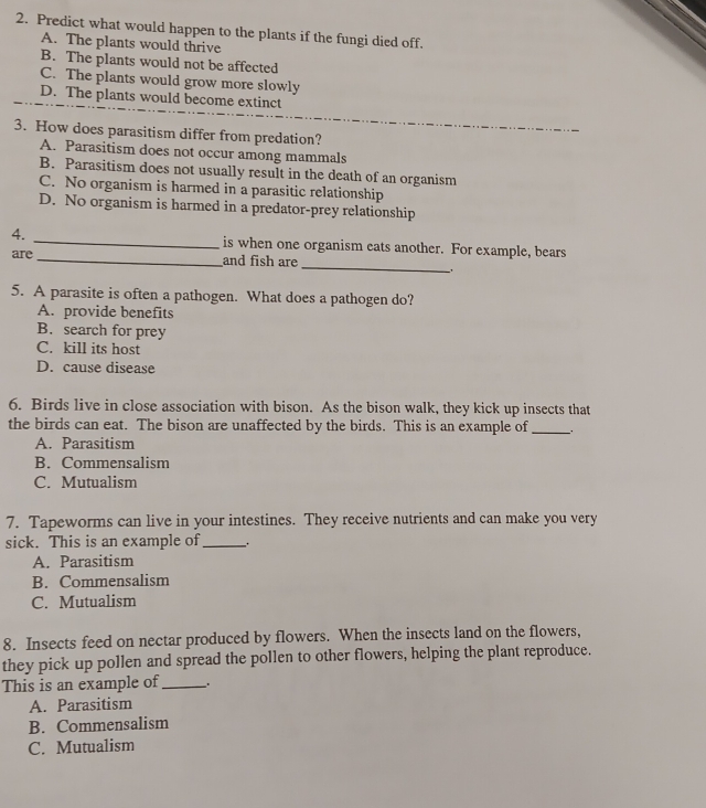 Predict what would happen to the plants if the fungi died off.
A. The plants would thrive
B. The plants would not be affected
C. The plants would grow more slowly
D. The plants would become extinct
3. How does parasitism differ from predation?
A. Parasitism does not occur among mammals
B. Parasitism does not usually result in the death of an organism
C. No organism is harmed in a parasitic relationship
D. No organism is harmed in a predator-prey relationship
_
4. _is when one organism eats another. For example, bears
are _and fish are
5. A parasite is often a pathogen. What does a pathogen do?
A. provide benefits
B. search for prey
C. kill its host
D. cause disease
6. Birds live in close association with bison. As the bison walk, they kick up insects that
the birds can eat. The bison are unaffected by the birds. This is an example of __
A. Parasitism
B. Commensalism
C. Mutualism
7. Tapeworms can live in your intestines. They receive nutrients and can make you very
sick. This is an example of_
A. Parasitism
B. Commensalism
C. Mutualism
8. Insects feed on nectar produced by flowers. When the insects land on the flowers,
they pick up pollen and spread the pollen to other flowers, helping the plant reproduce.
This is an example of_
A. Parasitism
B. Commensalism
C. Mutualism