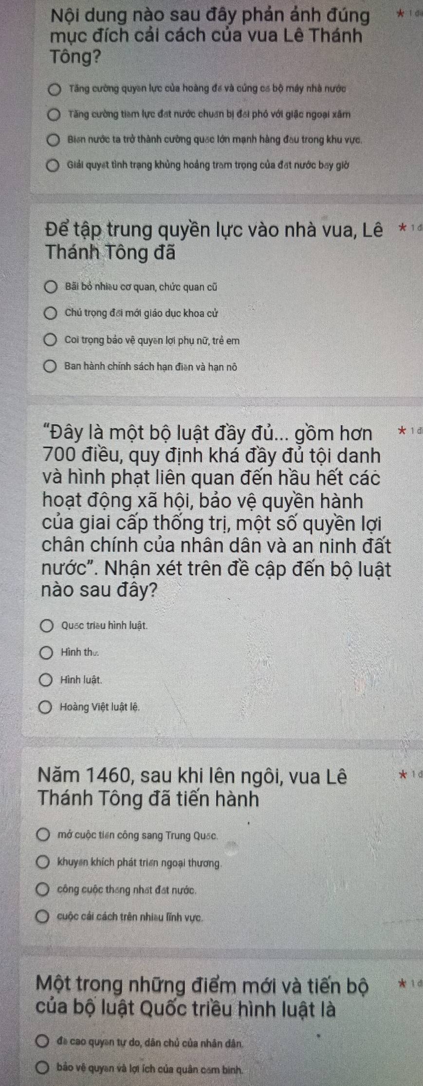 Nội dung nào sau đây phản ảnh đúng
mục đích cải cách của vua Lê Thánh
Tông?
Tăng cường quyền lực của hoàng để và củng cơ bộ máy nhà nước
Tăng cường tiam lực đạt nước chuẩn bị đai phó với giặc ngoại xâm
Biến nước ta trở thành cường quốc lớn mạnh hàng đầu trong khu vực.
Giải quyết tình trạng khủng hoảng tram trọng của đặt nước bay giời
Để tập trung quyền lực vào nhà vua, Lê * '
Thánh Tông đã
Bãi bỏ nhiều cơ quan, chức quan cũ
Chú trọng đổi mới giáo dục khoa cử
Coi trọng bảo vệ quyền lợi phụ nữ, trẻ em
Ban hành chính sách hạn điền và hạn nô
"Đây là một bộ luật đầy đủ... gồm hơn * 1 d
700 điều, quy định khá đầy đủ tội danh
và hình phạt liên quan đến hầu hết các
hoạt động xã hội, bảo vệ quyền hành
của giai cấp thống trị, một số quyền lợi
chân chính của nhân dân và an ninh đất
nước". Nhận xét trên đề cập đến bộ luật
nào sau đây?
Quốc triều hình luật.
Hình thư
Hình luật.
Hoàng Việt luật lệ.
Năm 1460, sau khi lên ngôi, vua Lê * 1 d
Thánh Tông đã tiến hành
mở cuộc tiền công sang Trung Quốc.
khuyên khích phát triển ngoại thương
công cuộc tháng nhất đạt nước.
cuộc cải cách trên nhiều lĩnh vực.
Một trong những điểm mới và tiến bộ * 1
của bộ luật Quốc triều hình luật là
đề cao quyền tự do, dân chủ của nhân dân.
bảo vệ quyền và lợi ích của quân căm binh.