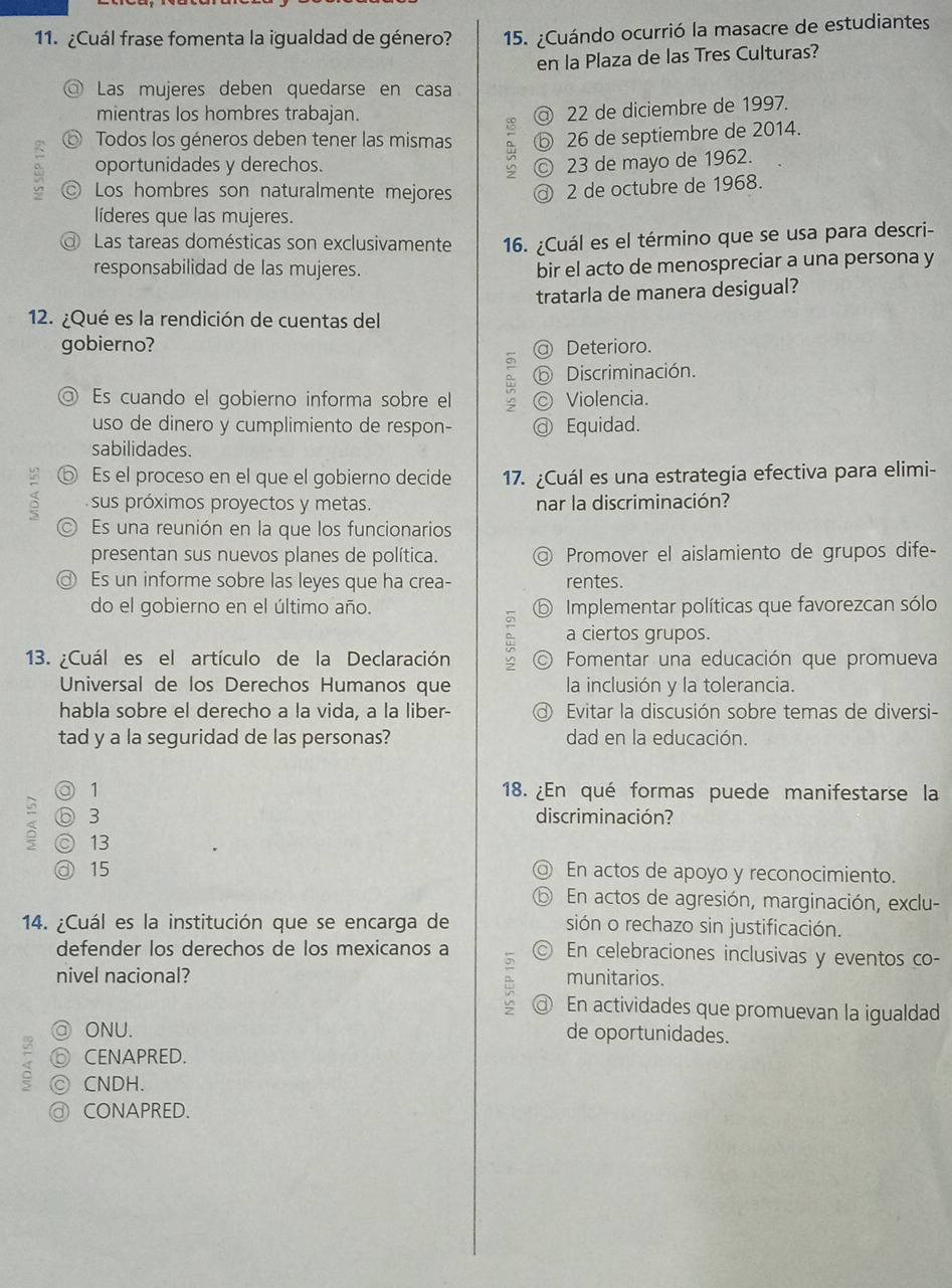 ¿Cuál frase fomenta la igualdad de género? 15. ¿Cuándo ocurrió la masacre de estudiantes
en la Plaza de las Tres Culturas?
Las mujeres deben quedarse en casa
mientras los hombres trabajan. a 22 de diciembre de 1997.
⑥ Todos los géneros deben tener las mismas ⓑ 26 de septiembre de 2014.
oportunidades y derechos. © 23 de mayo de 1962.
◎ Los hombres son naturalmente mejores @ 2 de octubre de 1968.
líderes que las mujeres.
Las tareas domésticas son exclusivamente 16. ¿Cuál es el término que se usa para descri-
responsabilidad de las mujeres.
bir el acto de menospreciar a una persona y
tratarla de manera desigual?
12. ¿Qué es la rendición de cuentas del
gobierno? @ Deterioro.
ⓑ Discriminación.
◎ Es cuando el gobierno informa sobre el © Violencia.
uso de dinero y cumplimiento de respon- @ Equidad.
sabilidades.
ⓑ Es el proceso en el que el gobierno decide 17. ¿Cuál es una estrategia efectiva para elimi-
sus próximos proyectos y metas. nar la discriminación?
Es una reunión en la que los funcionarios
presentan sus nuevos planes de política. @ Promover el aislamiento de grupos dife
◎ Es un informe sobre las leyes que ha crea- rentes.
do el gobierno en el último año. ⑤ Implementar políticas que favorezcan sólo
a ciertos grupos.
13. ¿Cuál es el artículo de la Declaración Fomentar una educación que promueva
Universal de los Derechos Humanos que la inclusión y la tolerancia.
habla sobre el derecho a la vida, a la liber-  Evitar la discusión sobre temas de diversi-
tad y a la seguridad de las personas? dad en la educación.
◎ 1 18. ¿En qué formas puede manifestarse la
⑥ 3 discriminación?
◎ 13
③ 15 ◎ En actos de apoyo y reconocimiento.
⑤ En actos de agresión, marginación, exclu-
14. ¿Cuál es la institución que se encarga de sión o rechazo sin justificación.
defender los derechos de los mexicanos a ◎ En celebraciones inclusivas y eventos co-
nivel nacional? munitarios.
@ En actividades que promuevan la igualdad
@ ONU. de oportunidades.
⑥ CENAPRED.
< ◎ CNDH.
 ⓓ CONAPRED.