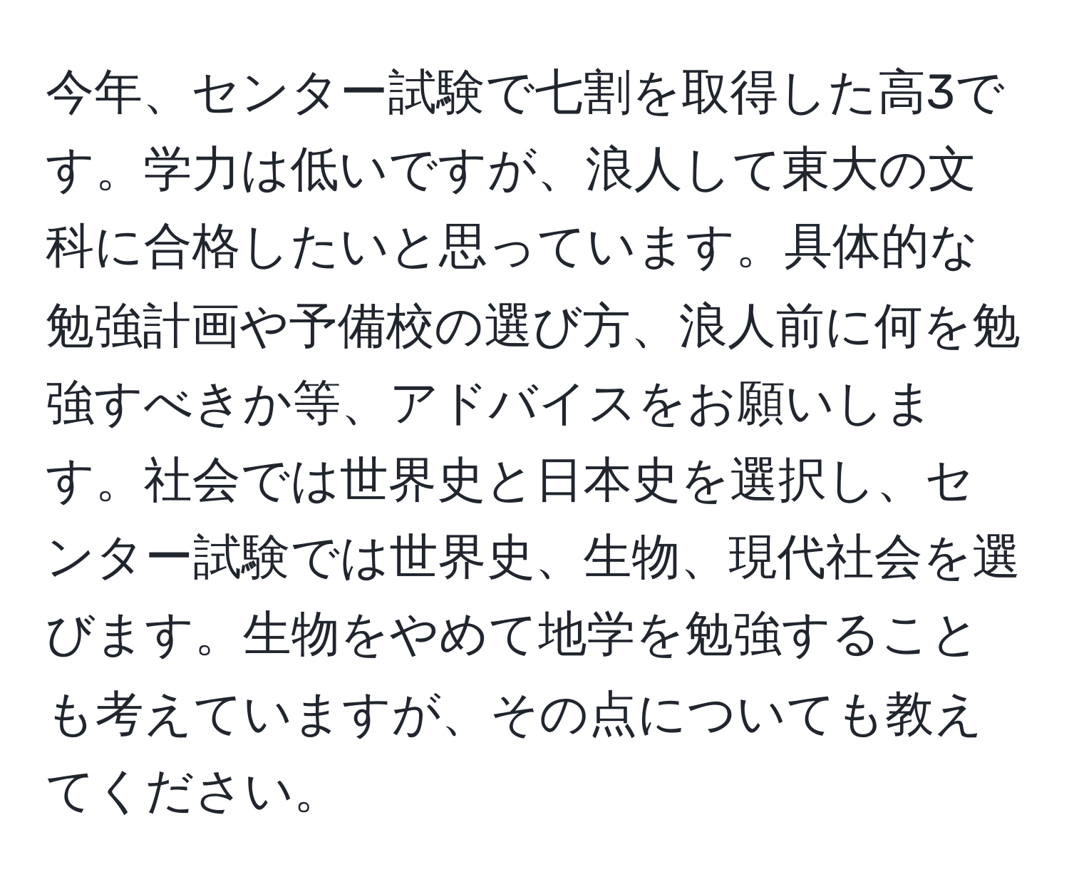 今年、センター試験で七割を取得した高3です。学力は低いですが、浪人して東大の文科に合格したいと思っています。具体的な勉強計画や予備校の選び方、浪人前に何を勉強すべきか等、アドバイスをお願いします。社会では世界史と日本史を選択し、センター試験では世界史、生物、現代社会を選びます。生物をやめて地学を勉強することも考えていますが、その点についても教えてください。