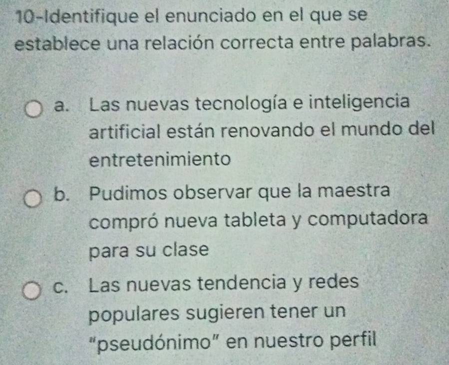 10-Identifique el enunciado en el que se
establece una relación correcta entre palabras.
a. Las nuevas tecnología e inteligencia
artificial están renovando el mundo del
entretenimiento
b. Pudimos observar que la maestra
compró nueva tableta y computadora
para su clase
c. Las nuevas tendencia y redes
populares sugieren tener un
“pseudónimo” en nuestro perfil