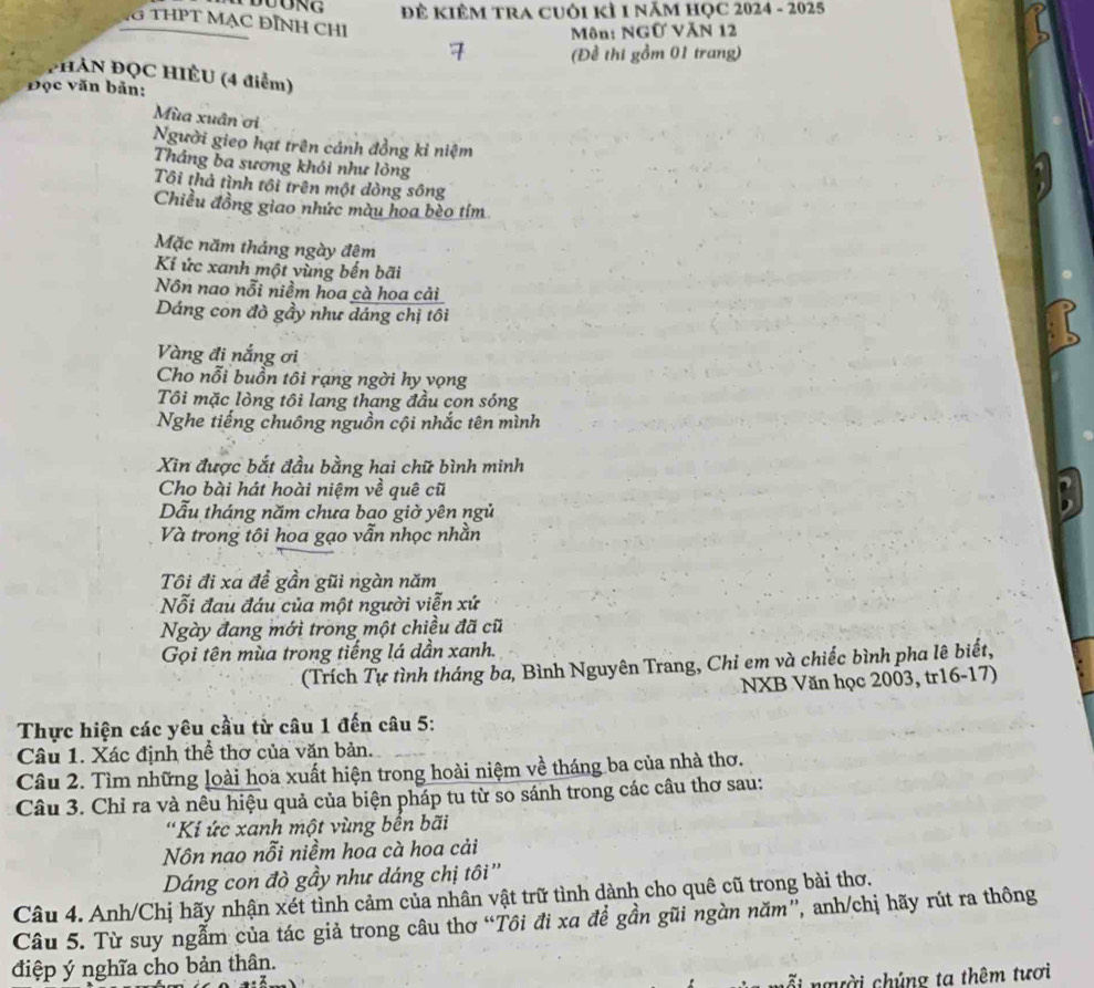 Đẻ KIÊM TRA CUôi KỲ 1 năM HỌC 2024 - 2025
G THPT MẠC ĐỊNH CHI
Môn: NGữ VăN 12
(Đề thi gồm 01 trang)
*HAN ĐQC HIÈU (4 điểm)
Đọc văn bản:
Mùa xuân ơi
Người gieo hạt trên cảnh đồng kỉ niệm
Thắng ba sương khói như lỏng
Tôi thả tình tôi trên một dòng sông
Chiều đồng giao nhức màu hoa bèo tím
Mặc năm tháng ngày đêm
Kí ức xanh một vùng bến bãi
Nôn nao nỗi niềm hoa cà hoa cải
Dáng con đò gầy như dáng chị tôi
Vàng đi nắng ơi
Cho nỗi buồn tôi rạng ngời hy vọng
Tôi mặc lòng tôi lang thang đầu con sóng
Nghe tiếng chuông nguồn cội nhắc tên mình
Xin được bắt đầu bằng hai chữ bình minh
Cho bài hát hoài niệm về quê cũ a 
ẫu tháng năm chưa bao giờ yên ngủ
Và trong tôi hoa gạo vẫn nhọc nhằn
Tôi đi xa đề gần gũi ngàn năm
Nỗi đau đáu của một người viễn xứ
Ngày đang mới trong một chiều đã cũ
Gọi tên mùa trong tiếng lá dần xanh.
(Trích Tự tình tháng ba, Bình Nguyên Trang, Chỉ em và chiếc bình pha lê biết,
NXB Văn học 2003, tr16-17)
Thực hiện các yêu cầu từ câu 1 đến câu 5:
Câu 1. Xác định thể thơ của văn bản.
Câu 2. Tìm những loài hoa xuất hiện trong hoài niệm về tháng ba của nhà thơ.
Câu 3. Chỉ ra và nêu hiệu quả của biện pháp tu từ so sánh trong các câu thơ sau:
'Kí ức xanh một vùng bến bãi
Nôn nao nỗi niềm hoa cà hoa cải
Dáng con đò gầy như dáng chị tôi ''
Câu 4. Anh/Chị hãy nhận xét tình cảm của nhân vật trữ tình dành cho quê cũ trong bài thơ.
Câu 5. Từ suy ngẫm của tác giả trong câu thơ “Tôi đi xa đề gần gũi ngàn năm”, anh/chị hãy rút ra thông
điệp ý nghĩa cho bản thân.
người chúng ta thêm tươi