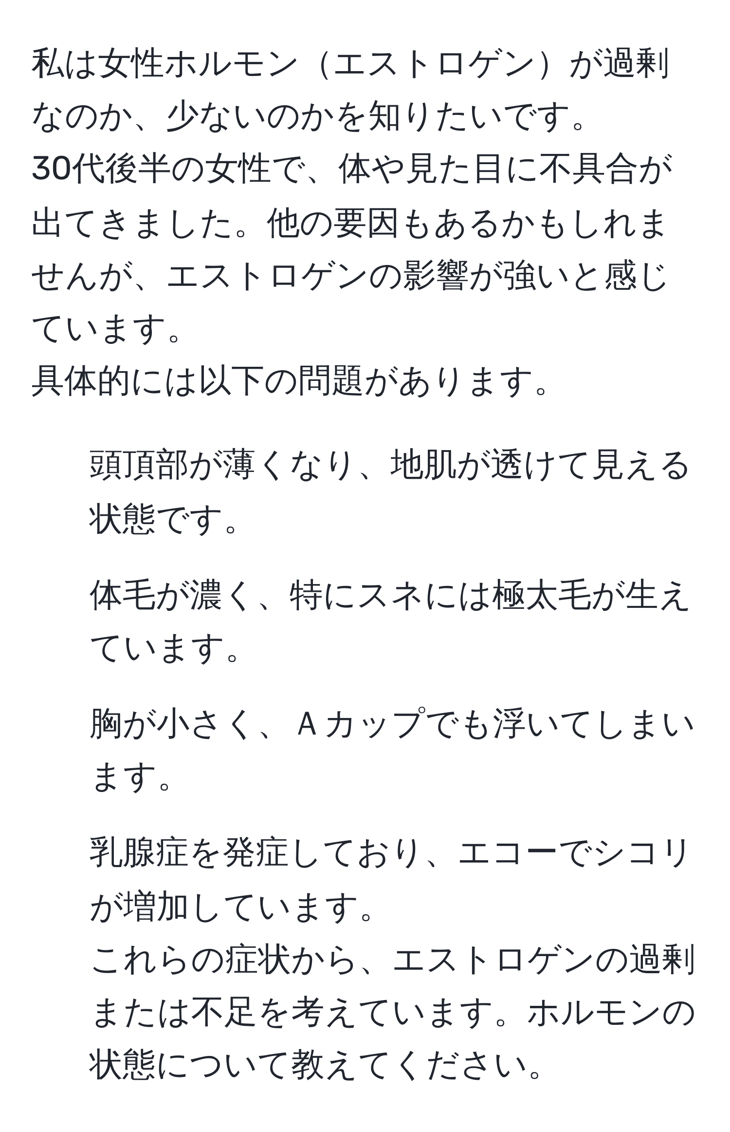 私は女性ホルモンエストロゲンが過剰なのか、少ないのかを知りたいです。  
30代後半の女性で、体や見た目に不具合が出てきました。他の要因もあるかもしれませんが、エストロゲンの影響が強いと感じています。  
具体的には以下の問題があります。  
- 頭頂部が薄くなり、地肌が透けて見える状態です。  
- 体毛が濃く、特にスネには極太毛が生えています。  
- 胸が小さく、Ａカップでも浮いてしまいます。  
- 乳腺症を発症しており、エコーでシコリが増加しています。  
これらの症状から、エストロゲンの過剰または不足を考えています。ホルモンの状態について教えてください。