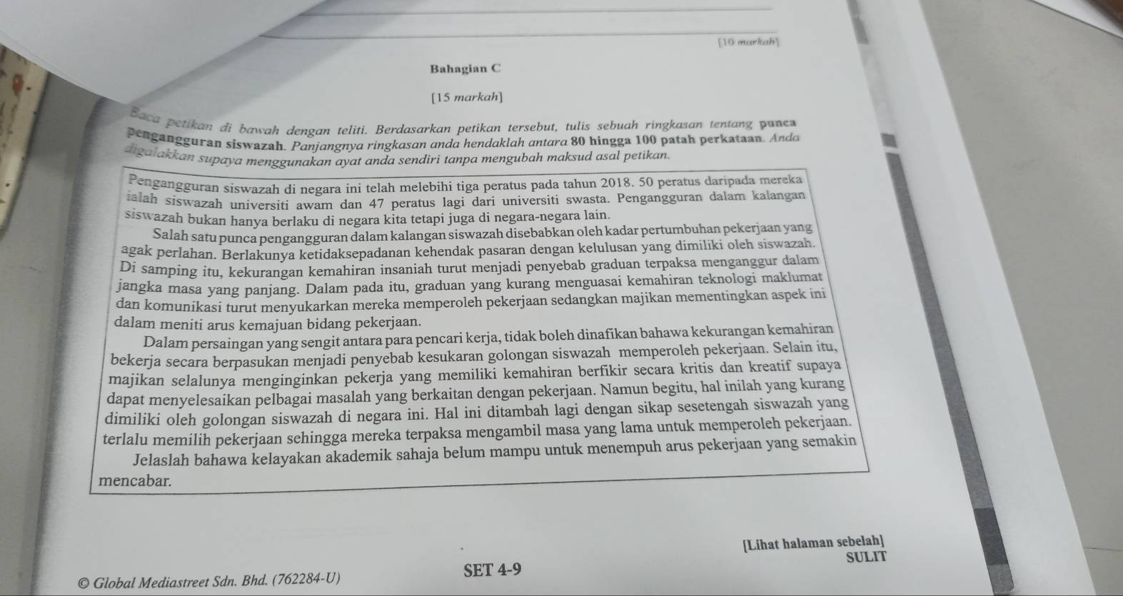 [10 marliak]
Bahagian C
[15 markah]
Baca petikan di bawah dengan teliti. Berdasarkan petikan tersebut, tulis sebuah ringkasan tentang pune
pengangguran siswazah. Panjangnya ringkason anda hendaklah antara 80 hingga 100 patah perkataan. Ando
aigalakkan supaya menggunakan ayat anda sendiri tanpa mengubah maksud asal petikan.
Pengangguran siswazah di negara ini telah melebihi tiga peratus pada tahun 2018. 50 peratus daripada mereka
ialah siswazah universiti awam dan 47 peratus lagi dari universiti swasta. Pengangguran dalam kalangan
siswazah bukan hanya berlaku di negara kita tetapi juga di negara-negara lain.
Salah satu punca pengangguran dalam kalangan siswazah disebabkan oleh kadar pertumbuhan pekerjaan yang
agak perlahan. Berlakunya ketidaksepadanan kehendak pasaran dengan kelulusan yang dimiliki oleh siswazah
Di samping itu, kekurangan kemahiran insaniah turut menjadi penyebab graduan terpaksa menganggur dalam
jangka masa yang panjang. Dalam pada itu, graduan yang kurang menguasai kemahiran teknologi maklumat
dan komunikasi turut menyukarkan mereka memperoleh pekerjaan sedangkan majikan mementingkan aspek ini
dalam meniti arus kemajuan bidang pekerjaan.
Dalam persaingan yang sengit antara para pencari kerja, tidak boleh dinafikan bahawa kekurangan kemahiran
bekerja secara berpasukan menjadi penyebab kesukaran golongan siswazah memperoleh pekerjaan. Selain itu,
majikan selalunya menginginkan pekerja yang memiliki kemahiran berfikir secara kritis dan kreatif supaya
dapat menyelesaikan pelbagai masalah yang berkaitan dengan pekerjaan. Namun begitu, hal inilah yang kurang
dimiliki oleh golongan siswazah di negara ini. Hal ini ditambah lagi dengan sikap sesetengah siswazah yang
terlalu memilih pekerjaan sehingga mereka terpaksa mengambil masa yang lama untuk memperoleh pekerjaan.
Jelaslah bahawa kelayakan akademik sahaja belum mampu untuk menempuh arus pekerjaan yang semakin
mencabar.
[Lihat halaman sebelah]
SULIT
SET 4-9
© Global Mediastreet Sdn. Bhd. (762284-U)