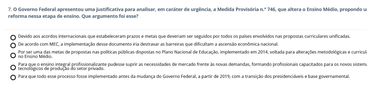 Governo Federal apresentou uma justificativa para analisar, em caráter de urgência, a Medida Provisória n.º 746, que altera o Ensino Médio, propondo u
reforma nessa etapa de ensino. Que argumento foi esse?
Devido aos acordos internacionais que estabeleceram prazos e metas que deveriam ser seguidos por todos os países envolvidos nas propostas curriculares unificadas.
De acordo com MEC, a implementação desse documento iria destravar as barreiras que dificultam a ascensão econômica nacional.
Por ser uma das metas de propostas nas políticas públicas dispostas no Plano Nacional de Educação, implementado em 2014, voltada para alterações metodológicas e curricul
no Ensino Médio.
Para que o ensino integral profissionalizante pudesse suprir as necessidades de mercado frente às novas demandas, formando profissionais capacitados para os novos sistem
tecnológicos de produção do setor privado.
Para que todo esse processo fosse implementado antes da mudança do Governo Federal, a partir de 2019, com a transição dos presidenciáveis e base governamental.