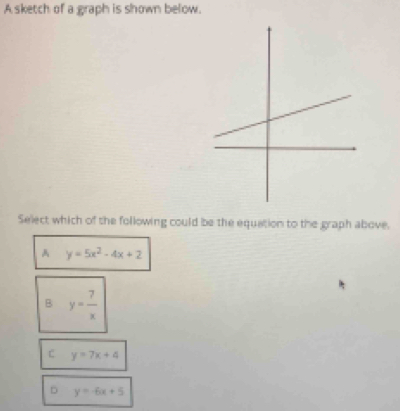 A sketch of a graph is shown below.
Select which of the following could be the equation to the graph above.
A y=5x^2-4x+2
B y= 7/x 
C y=7x+4
y=-6x+5