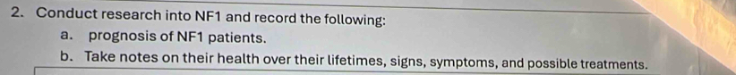 Conduct research into NF1 and record the following: 
a. prognosis of NF1 patients. 
b. Take notes on their health over their lifetimes, signs, symptoms, and possible treatments.