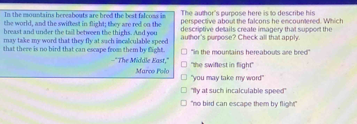 In the mountains hereabouts are bred the best falcons in The author's purpose here is to describe his
the world, and the swiftest in flight; they are red on the perspective about the falcons he encountered. Which
breast and under the tail between the thighs. And you descriptive details create imagery that support the
may take my word that they fly at such incalculable speed author's purpose? Check all that apply.
that there is no bird that can escape from them by flight. “in the mountains hereabouts are bred”
—“The Middle East,” “the swiftest in flight”
Marco Polo
“you may take my word”
“fly at such incalculable speed”
“no bird can escape them by flight”