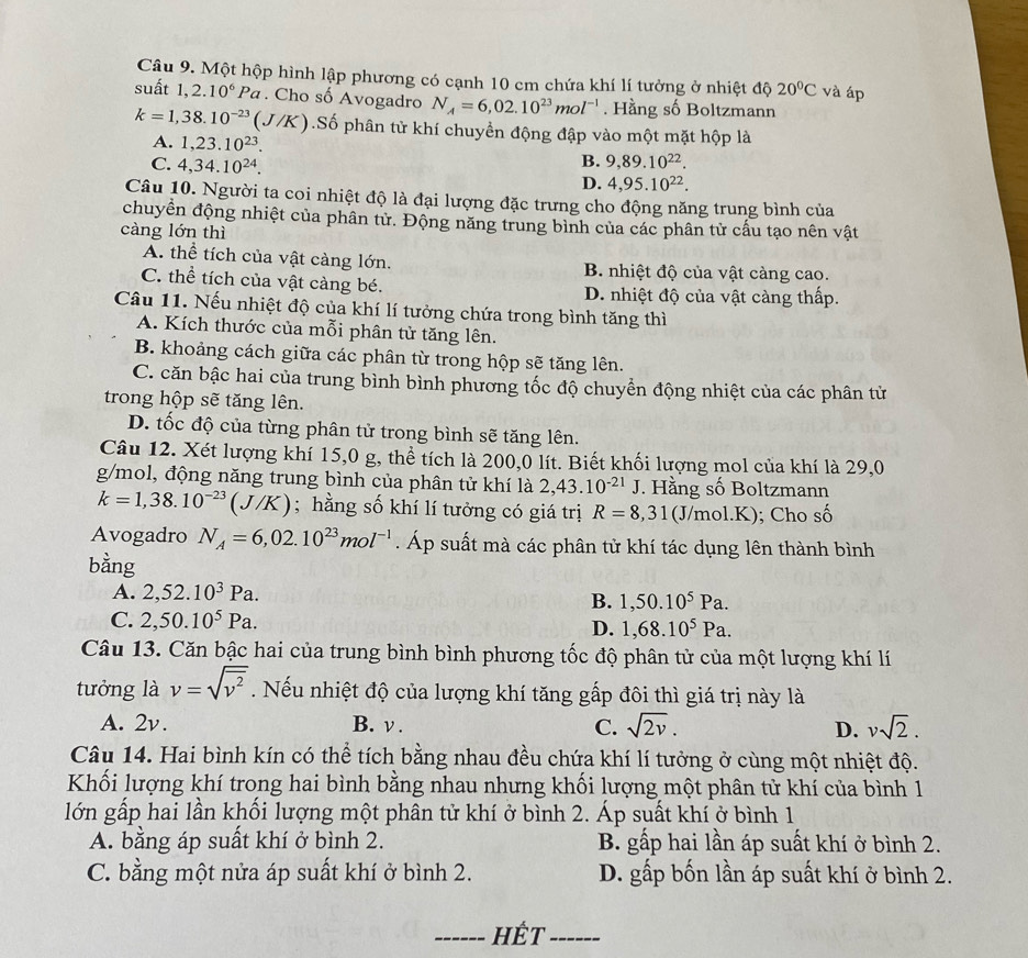 Một hộp hình lập phương có cạnh 10 cm chứa khí lí tưởng ở nhiệt độ 20°C và áp
suất 1,2.10^6Pa. Cho số Avogadro N_A=6,02.10^(23)mol^(-1). Hằng số Boltzmann
k=1,38.10^(-23)(J/K) ().Số phân tử khí chuyền động đập vào một mặt hộp là
A. 1,23.10^(23).
B.
C. 4,34.10^(24). 9,89.10^(22).
D. 4,95.10^(22).
Câu 10. Người ta coi nhiệt độ là đại lượng đặc trưng cho động năng trung bình của
chuyển động nhiệt của phân tử. Động năng trung bình của các phân từ cấu tạo nên vật
càng lớn thì
A. thể tích của vật càng lớn. B. nhiệt độ của vật càng cao.
C. thể tích của vật càng bé. D. nhiệt độ của vật càng thấp.
Câu 11. Nếu nhiệt độ của khí lí tưởng chứa trong bình tăng thì
A. Kích thước của mỗi phân tử tăng lên.
B. khoảng cách giữa các phân từ trong hộp sẽ tăng lên.
C. căn bậc hai của trung bình bình phương tốc độ chuyển động nhiệt của các phân tử
trong hộp sẽ tăng lên.
D. tốc độ của từng phân tử trong bình sẽ tăng lên.
Câu 12. Xét lượng khí 15,0 g, thể tích là 200,0 lít. Biết khối lượng mol của khí là 29,0
g/mol, động năng trung bình của phân tử khí là 2,43.10^(-21)J Hằng số Boltzmann
k=1,38.10^(-23)(J/K); hằng số khí lí tưởng có giá trị R=8,31 (J/mol.K); Cho số
Avogadro N_A=6,02.10^(23)mol^(-1). Áp suất mà các phân tử khí tác dụng lên thành bình
bằng
A. 2,52.10^3Pa.
B. 1,50.10^5Pa.
C. 2,50.10^5Pa. D. 1,68.10^5Pa.
Câu 13. Căn bậc hai của trung bình bình phương tốc độ phân tử của một lượng khí lí
tưởng là v=sqrt(overline v^2).  Nếu nhiệt độ của lượng khí tăng gấp đôi thì giá trị này là
A. 2v. B. v . C. sqrt(2v). D. vsqrt(2).
Câu 14. Hai bình kín có thể tích bằng nhau đều chứa khí lí tưởng ở cùng một nhiệt độ.
Khối lượng khí trong hai bình bằng nhau nhưng khối lượng một phân tử khí của bình 1
lớn gấp hai lần khối lượng một phân tử khí ở bình 2. Áp suất khí ở bình 1
A. bằng áp suất khí ở bình 2. B. gấp hai lần áp suất khí ở bình 2.
C. bằng một nửa áp suất khí ở bình 2. D. gấp bốn lần áp suất khí ở bình 2.
_HÉt_