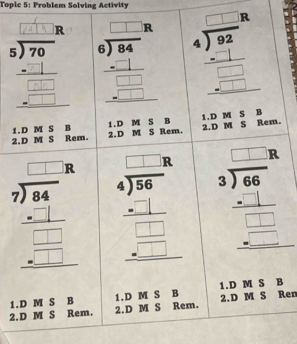 Topic 5: Problem Solving Activity
R
s). beginarrayr □ □  6encloselongdiv 84 -□ □ 84endarray  -□  hline □ endarray  beginarrayr □  4encloselongdiv 92 _ -□  _ -□  hline □ endarray
1.D M S B 1.D M S B 1.D M S B
2.D M S Rem. 2.D M S Rem. 2.D M S Rem.
beginarrayr □ □  7encloselongdiv 44 _ □  hline □ □  -□ □  hline □ □  hline endarray beginarrayr □ □  4encloselongdiv 360 _ -1 _ -□  hline □ endarray beginarrayr □ □  3encloselongdiv 66 -□ □  hline □ □ □  hline endarray
1.D M S B
1.D M S B 1.D M S B
2.D M S Rem. 2.D M S Rem. 2.D M S Ren