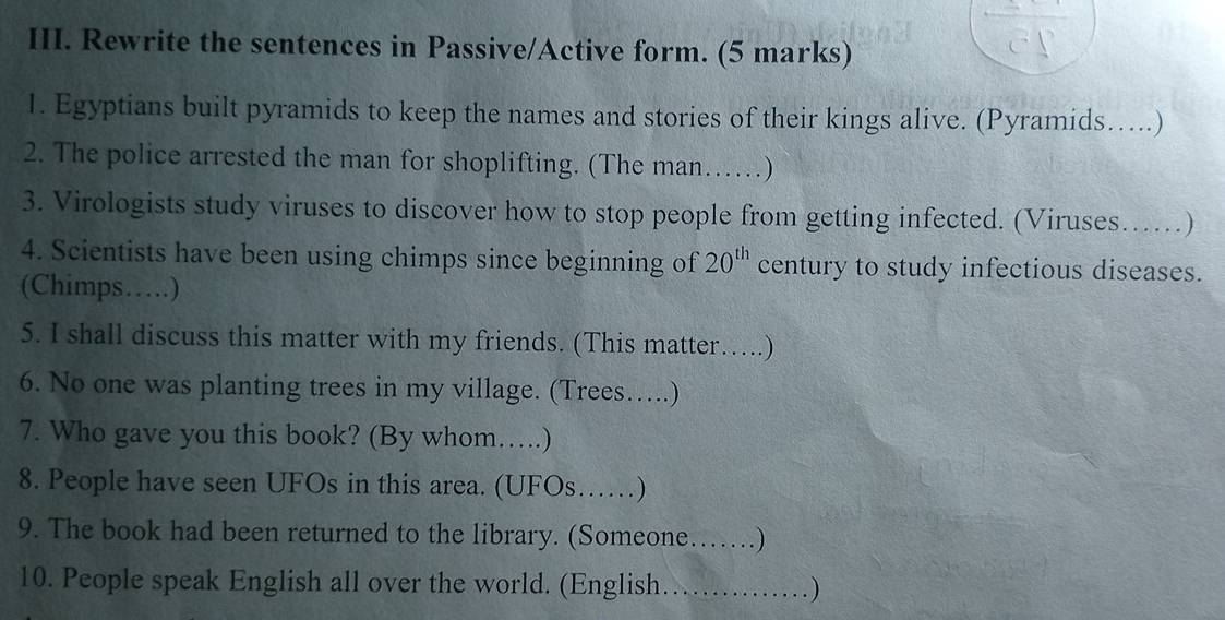 Rewrite the sentences in Passive/Active form. (5 marks) 
1. Egyptians built pyramids to keep the names and stories of their kings alive. (Pyramids…..) 
2. The police arrested the man for shoplifting. (The man……) 
3. Virologists study viruses to discover how to stop people from getting infected. (Viruses……) 
4. Scientists have been using chimps since beginning of 20^(th) century to study infectious diseases. 
(Chimps…) 
5. I shall discuss this matter with my friends. (This matter….) 
6. No one was planting trees in my village. (Trees….) 
7. Who gave you this book? (By whom….) 
8. People have seen UFOs in this area. (UFOs……) 
9. The book had been returned to the library. (Someone……) 
10. People speak English all over the world. (English.……)