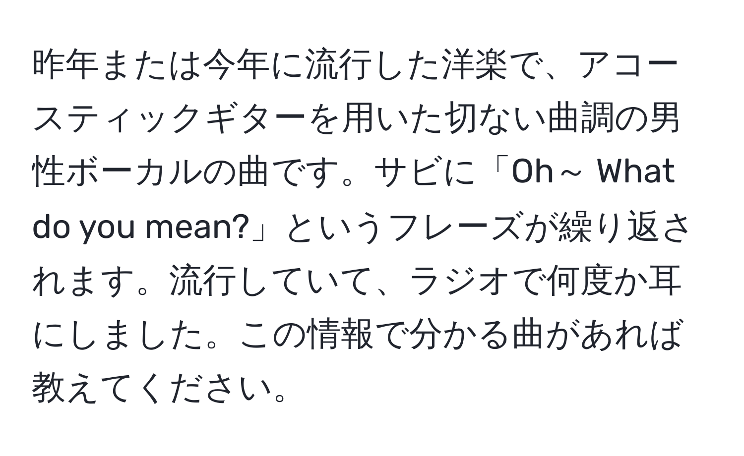 昨年または今年に流行した洋楽で、アコースティックギターを用いた切ない曲調の男性ボーカルの曲です。サビに「Oh～ What do you mean?」というフレーズが繰り返されます。流行していて、ラジオで何度か耳にしました。この情報で分かる曲があれば教えてください。