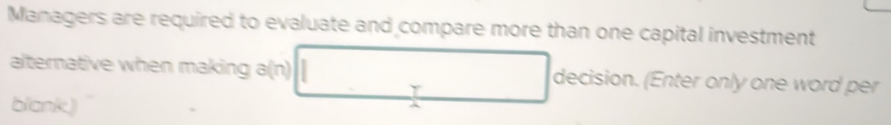 Managers are required to evaluate and compare more than one capital investment 
alternative when making a(n) decision. (Enter only one word per 
Y 
blank)