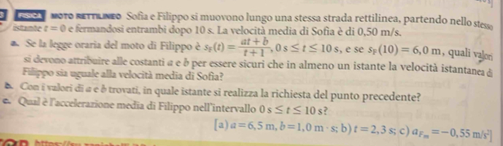 m010 sETHuneo Sofía e Filippo si muovono lungo una stessa strada rettilinea, partendo nello stesso
istante t=0 e fermandosi entrambi dopo 10 s. La velocità media di Sofia è di 0,50 m/s.
Se la legge oraria del moto di Filippo è s_F(t)= (at+b)/t+1 , 0s≤ t≤ 10s , e se s_F(10)=6,0m , quali valori
si devono attribuire alle costanti α e à per essere sicuri che in almeno un istante la velocità istantanea di
Filippo sia uguale alla velocità media di Sofia?
Con i valori di à e étrovati, in quale istante si realizza la richiesta del punto precedente?
e Qual è l'accelerarione media di Filippo nell'intervallo 0s≤ t≤ 10s 2
[a) a=6,5m,b=1,0m· s;b) t=2,3s; c) a_F_m=-0,55m/s^2]