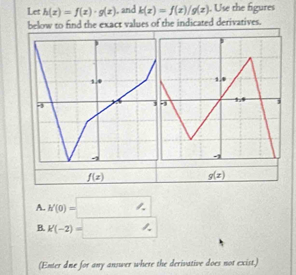 Let h(x)=f(x)· g(x) , and k(x)=f(x)/g(x). Use the figures 
below to find the exact values of the indicated derivatives.
f(x)
g(x)
A. h'(0)=□ - 
B. K(-2)=_ 
(Enter dne for any answer where the derivative does not exist.)