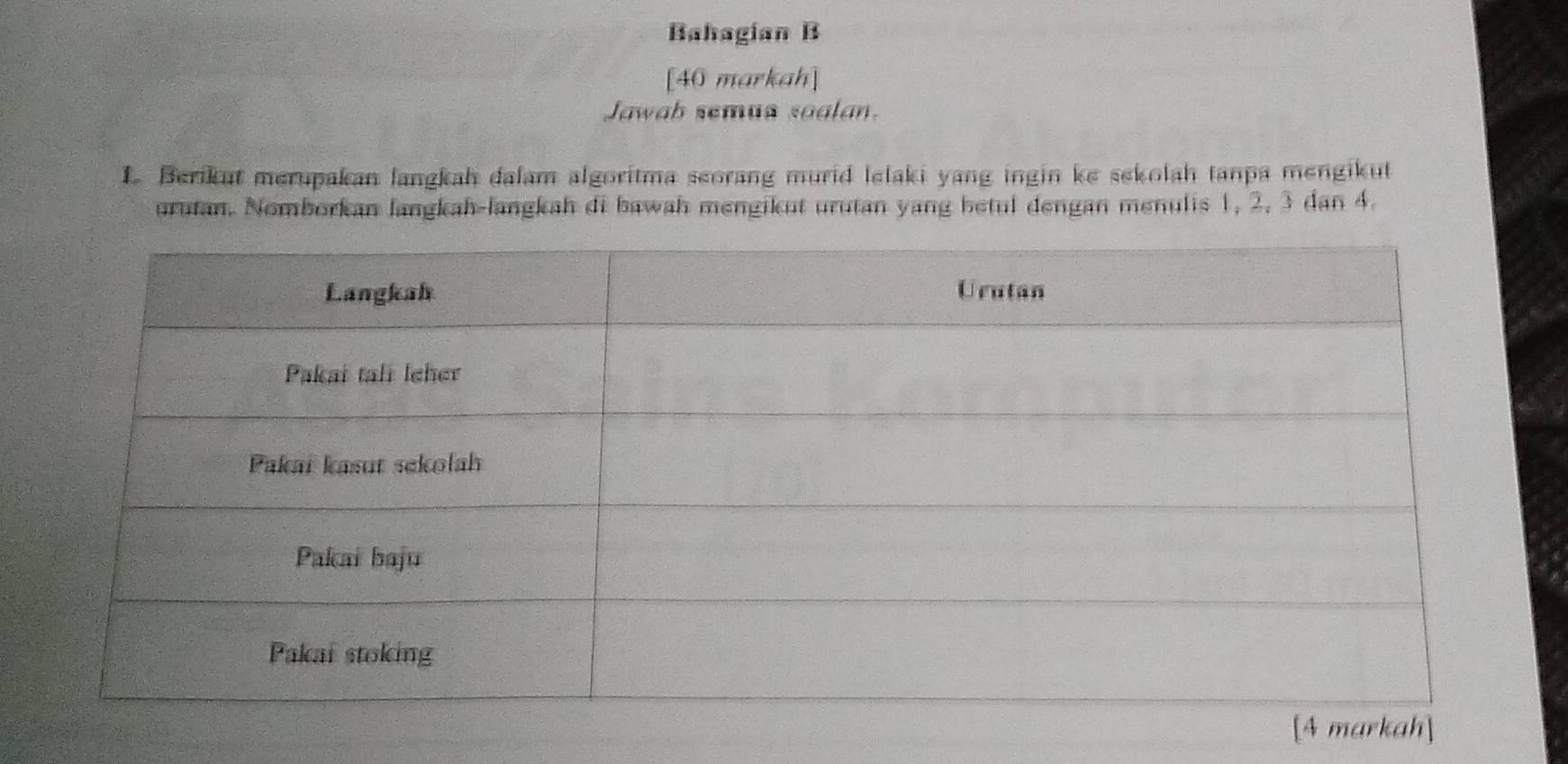 Bahagían B 
[40 markah] 
Jawab semua soalan. 
1 Berikut merupakan langkah dalam algoritma seorang murid lelaki yang ingin ke sekolah tanpa mengikut 
urutan. Nomborkan langkah-langkah di bawah mengikut urutan yang betul dengan menulis 1, 2, 3 dan 4.