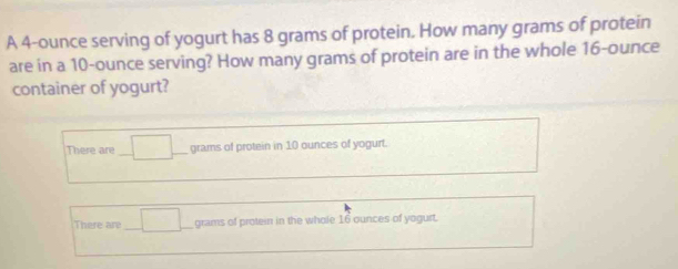 A 4-ounce serving of yogurt has 8 grams of protein. How many grams of protein
are in a 10-ounce serving? How many grams of protein are in the whole 16-ounce
container of yogurt?
There are □ grams of protein in 10 ounces of yogurt.
There are □ grams of protein in the whole 16 ounces of yogurt.