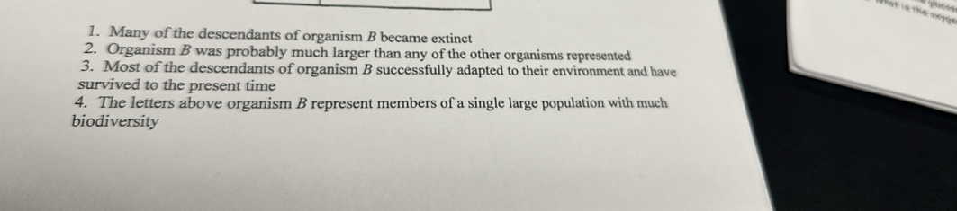 glueos 
that is the oxyge 
1. Many of the descendants of organism B became extinct 
2. Organism B was probably much larger than any of the other organisms represented 
3. Most of the descendants of organism B successfully adapted to their environment and have 
survived to the present time 
4. The letters above organism B represent members of a single large population with much 
biodiversity