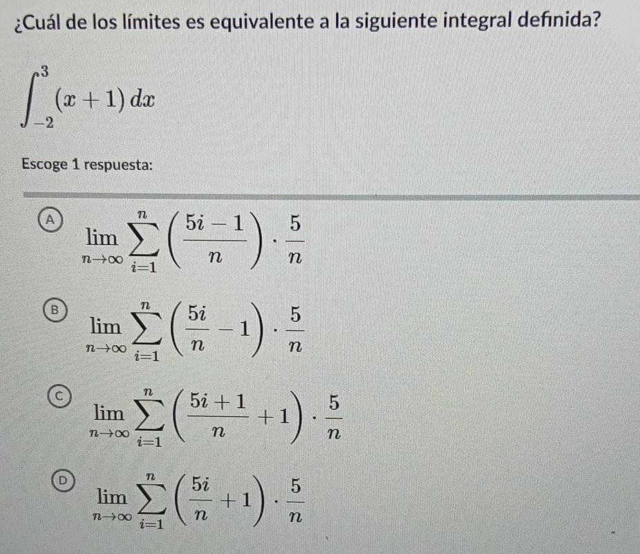 ¿Cuál de los límites es equivalente a la siguiente integral definida?
∈t _(-2)^3(x+1)dx
Escoge 1 respuesta:
A limlimits _nto ∈fty sumlimits _(i=1)^n( (5i-1)/n )·  5/n 
B limlimits _nto ∈fty sumlimits _(i=1)^n( 5i/n -1)·  5/n 
c limlimits _nto ∈fty sumlimits _(i=1)^n( (5i+1)/n +1)·  5/n 
D limlimits _nto ∈fty sumlimits _(i=1)^n( 5i/n +1)·  5/n 