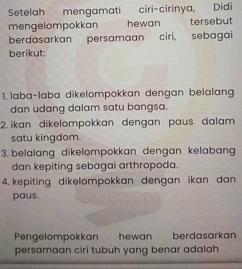 Setelah mengamati ciri-cirinya, Didi 
hewan 
mengelompokkan tersebut 
berdasarkan persamaan ciri, s sebagai 
berikut: 
1. laba-laba dikelompokkan dengan belalang 
dan udang dalam satu bangsa. 
2. ikan dikelompokkan dengan paus dalam 
satu kingdom. 
3. belalang dikelompokkan dengan kelabang 
dan kepiting sebagai arthropoda. 
4. kepiting dikelompokkan dengan ikan dan 
paus. 
Pengelompokkan hewan berdasarkan 
persamaan ciri tubuh yang benar adalah