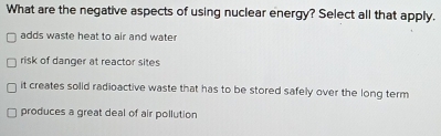 What are the negative aspects of using nuclear energy? Select all that apply.
adds waste heat to air and water
risk of danger at reactor sites
it creates solid radioactive waste that has to be stored safely over the long term
produces a great deal of air pollution