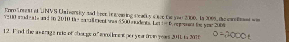 Enrollment at UNVS University had been increasing steadily since the year 2000. In 2005, the enrollment was
7500 students and in 2010 the enrollment was 6500 students. Let t=0 represent the year 2000
12. Find the average rate of change of enrollment per year from years 2010 to 2020