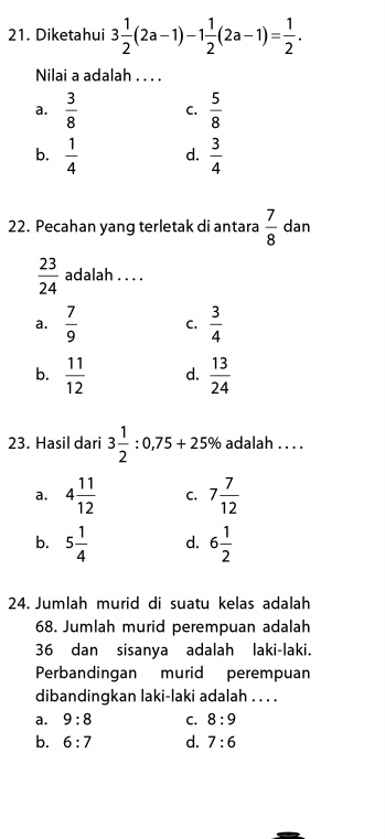 Diketahui 3 1/2 (2a-1)-1 1/2 (2a-1)= 1/2 . 
Nilai a adalah . . . .
a.  3/8  C.  5/8 
b.  1/4  d.  3/4 
22. Pecahan yang terletak di antara  7/8  dan
 23/24  adalah . . . .
a.  7/9  C.  3/4 
b.  11/12  d.  13/24 
23. Hasil dari 3 1/2 :0,75+25% adalah . . . .
a. 4 11/12  C. 7 7/12 
b. 5 1/4  d. 6 1/2 
24. Jumlah murid di suatu kelas adalah
68. Jumlah murid perempuan adalah
36 dan sisanya adalah laki-laki.
Perbandingan murid perempuan
dibandingkan laki-laki adalah . . . .
a. 9:8 C. 8:9
b. 6:7 d. 7:6