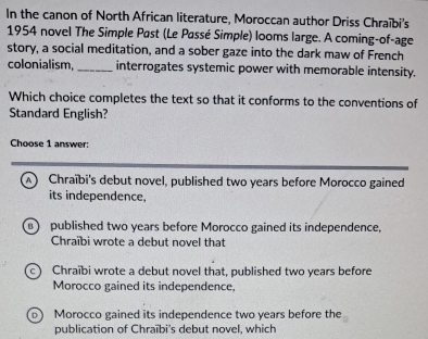 In the canon of North African literature, Moroccan author Driss Chraïbi's
1954 novel The Simple Past (Le Passé Simple) looms large. A coming-of-age
story, a social meditation, and a sober gaze into the dark maw of French
colonialism,_ interrogates systemic power with memorable intensity.
Which choice completes the text so that it conforms to the conventions of
Standard English?
Choose 1 answer:
A  Chraïbi's debut novel, published two years before Morocco gained
its independence,
B published two years before Morocco gained its independence,
Chraïbi wrote a debut novel that
Chraïbi wrote a debut novel that, published two years before
Morocco gained its independence,
Morocco gained its independence two years before the
publication of Chraïbi's debut novel, which