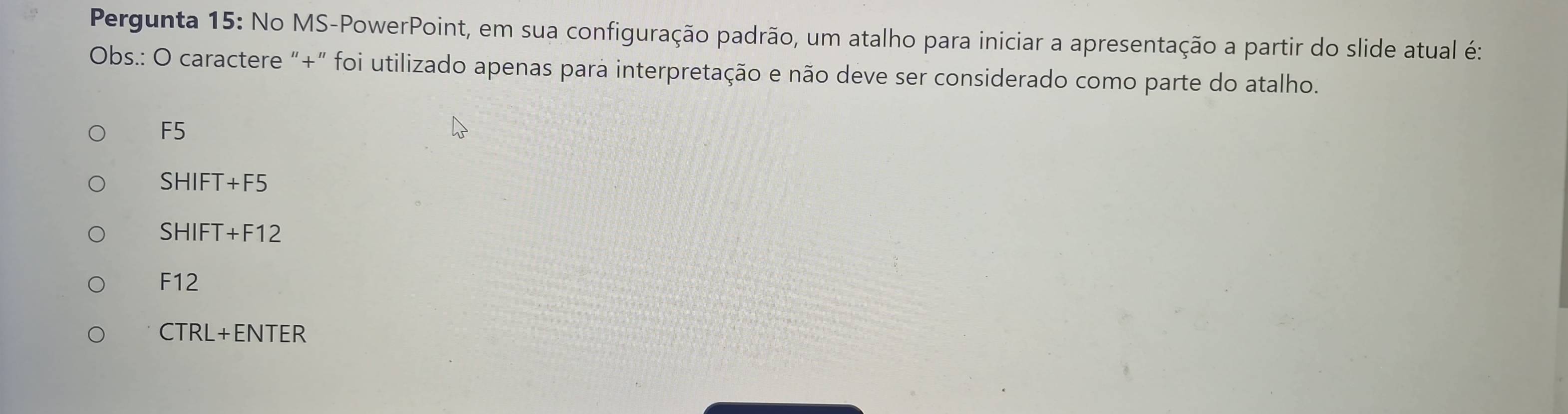 Pergunta 15: No MS-PowerPoint, em sua configuração padrão, um atalho para iniciar a apresentação a partir do slide atual é:
Obs.: O caractere "+" foi utilizado apenas para interpretação e não deve ser considerado como parte do atalho.
F5
SHIFT+F5
SHIFT+F12
F12
FIZ
CTRL+ENTER