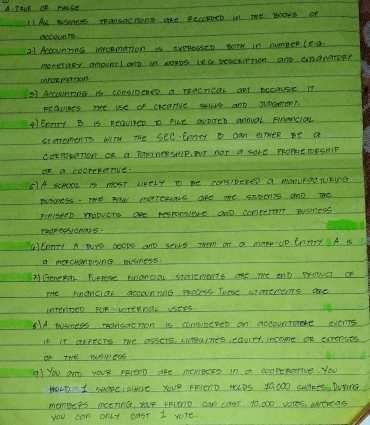 Trve OF raLSE 
11 Al asmers TpanaUcmons aRE ReOOpDED in we ecars of 
accounte. 
21 Alounnne mpopmanion is expressen Bor in numper lea. 
moneraey amount) ant in worrs ltG beserrmon and endrateRY 
inrermaron 
37 ArcounTing is consipenee a macncar anT Because IT 
peacines The use of crearive suurs ard gocmen?. 
A JEnTy B is Reauirer Do Fice avores annial Finencioal 
cromements arry the secEonry i can anieR be a 
COrPOpaTon OR a POHE AERSMIP, ST NOT a SOLE TROPIE TOFSHIP 
Or a cooreranve. 
51A ScNOOL is NOaT RkErY To Be consIDERED a monurae TUPInG 
eusiness. me now moremivs are me snpents and me 
FinisNer mobvers ane resporalere and comperot Painess 
Tuarecsionars. 
GICnnTy A BiYe GoOpS and sELLS Them on a many UP. EnTy A I 
a mercuanpiong pusness. 
x Genear Puprese Hnanciou starements oke we ent mOWET c 
Te Finamclar accunnnc percess. These sronemerns are 
InTengeD FOP LTERNOL USERS. 
81A business mansaeTion is consineret on accountae events 
I8 IT aFFects we assers, LiceuiTes, eauiry, income of expences 
Of THe evsTers 
A) you aro yoUR pelenD aRe memBers in a soopeporive. You 
HOLD I Sue, wAe YOUr FFIERD HIDS YQOO0 SHERE. DUYnG 
momBers mening, yur FFlEnD can ca0r 10, 000 vores, atreas 
you can onLt cast I vole.