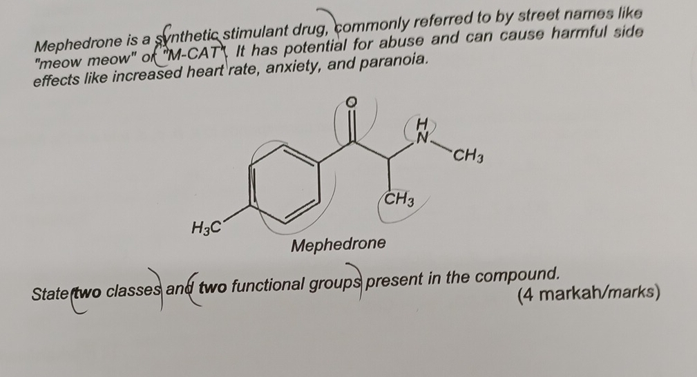 Mephedrone is a synthetic stimulant drug, commonly referred to by street names like
"meow meow" of ''M-CA 17 It has potential for abuse and can cause harmful side 
effects like increased heart rate, anxiety, and paranoia.
State two classes and two functional groups present in the compound.
(4 markah/marks)