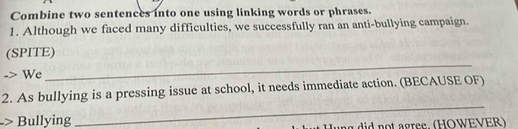 Combine two sentences into one using linking words or phrases. 
1. Although we faced many difficulties, we successfully ran an anti-bullying campaign. 
_ 
(SPITE) 
We 
2. As bullying is a pressing issue at school, it needs immediate action. (BECAUSE OF) 
-> Bullying 
_ 
un g did not agree. (HOWEVER)