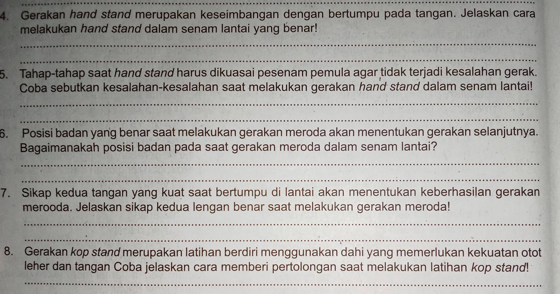 Gerakan hand stand merupakan keseimbangan dengan bertumpu pada tangan. Jelaskan cara 
melakukan hand stand dalam senam lantai yang benar! 
_ 
_ 
5. Tahap-tahap saat hand stand harus dikuasai pesenam pemula agar tidak terjadi kesalahan gerak. 
Coba sebutkan kesalahan-kesalahan saat melakukan gerakan hand stand dalam senam lantai! 
_ 
_ 
6. Posisi badan yang benar saat melakukan gerakan meroda akan menentukan gerakan selanjutnya. 
Bagaimanakah posisi badan pada saat gerakan meroda dalam senam lantai? 
_ 
_ 
7. Sikap kedua tangan yang kuat saat bertumpu di lantai akan menentukan keberhasilan gerakan 
merooda. Jelaskan sikap kedua lengan benar saat melakukan gerakan meroda! 
_ 
_ 
8. Gerakan kop stand merupakan latihan berdiri menggunakan dahi yang memerlukan kekuatan otot 
leher dan tangan Coba jelaskan cara memberi pertolongan saat melakukan latihan kop stand! 
_