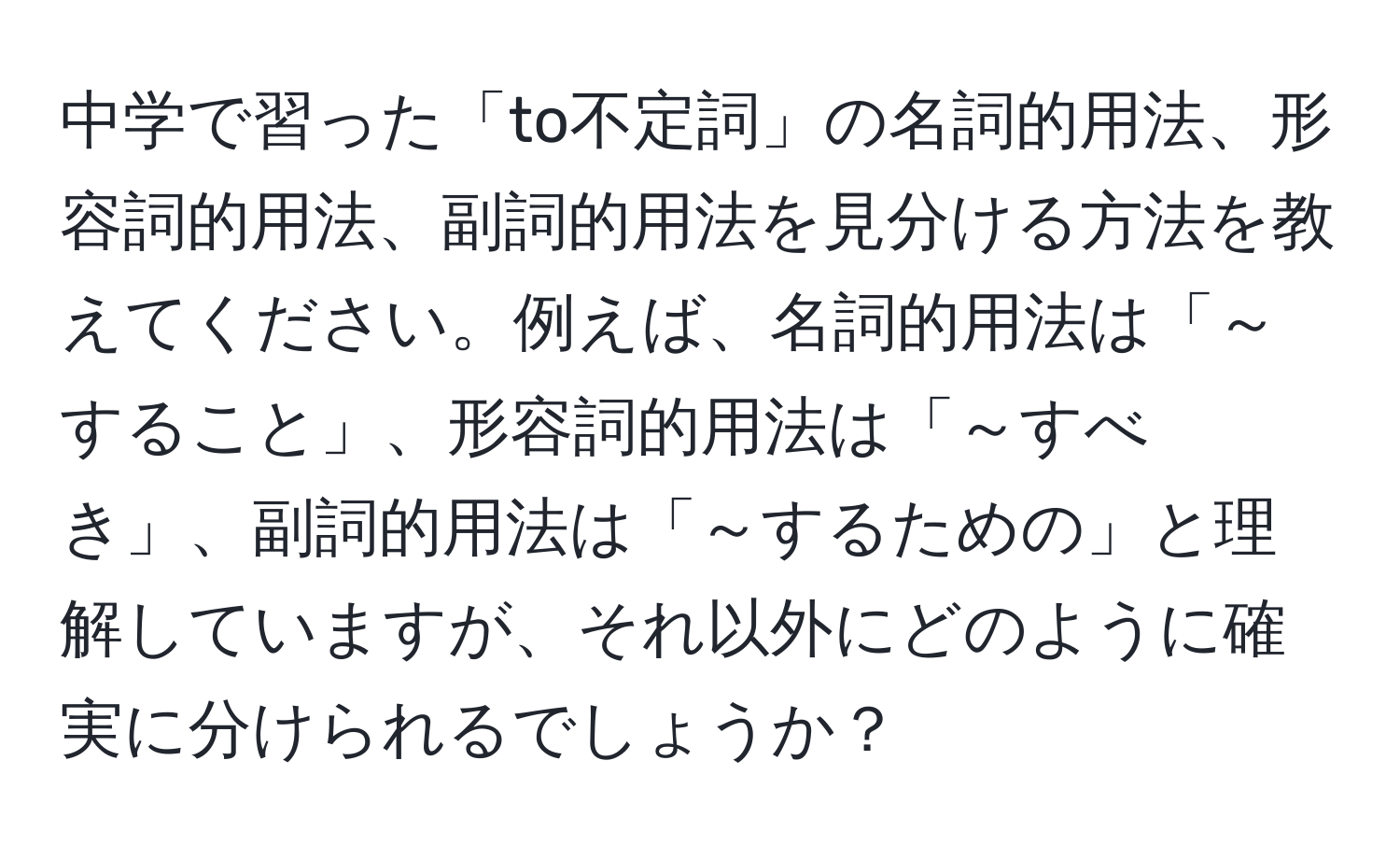 中学で習った「to不定詞」の名詞的用法、形容詞的用法、副詞的用法を見分ける方法を教えてください。例えば、名詞的用法は「～すること」、形容詞的用法は「～すべき」、副詞的用法は「～するための」と理解していますが、それ以外にどのように確実に分けられるでしょうか？