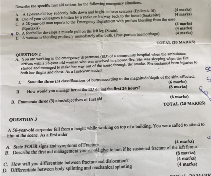 Describe the specific first aid actions for the following emergency situations. 
A. A 12-year -old boy suddenly falls down and begins to have seizures (Epileptic fit). (4 marks) 
B. One of your colleagues is bitten by a snake on his way back to the hostel (Snakebite). (4 marks) 
C. A 28-year-old man reports to the Emergency Department with profuse bleeding from the nose (4 marks) 
(Epistaxis). 
D. A footballer develops a muscle pull on the left leg (Strain). (4 marks) 
E. A woman is bleeding profusely immediately after birth. (Post-partum haemorrhage) (4 marks) 
TOTAL (20 MARKS) 
QUESTION 2 
A. You are working in the emergency department (ED) of a community hospital when the ambulance 
arrives with a 28-year -old woman who was involved in a house fire. She was sleeping when the fire 
started and managed to make her way out of the house through the smoke. She sustained burn injuries to 
both her thighs and chest. As a first-year student 
I. State the three (3) classifications of burns according to the magnitude/depth of the skin affected. 
(6 marks) 
II. How would you manage her at the ED during the first 24 hours? (8 marks) 
B. Enumerate three (3) aims/objectives of first aid (6 marks) 
TOTAL (20 MARKS) 
QUESTION 3 
A 56-year -old carpenter fell from a height while working on top of a building. You were called to attend to 
him at the scene. As a first aider 
A. State FOUR signs and symptoms of Fracture (4 marks) 
B. Describe the first aid management you would give to him if he sustained fracture of the left femur. 
(8 marks) 
C. How will you differentiate between fracture and dislocation? (4 marks) 
D. Differentiate between body splinting and mechanical splinting (4 marks)