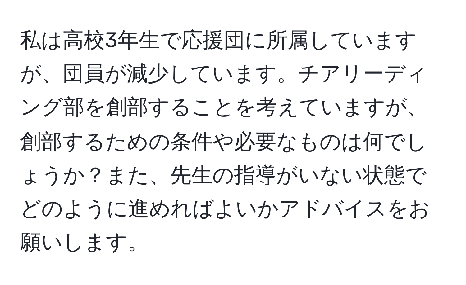 私は高校3年生で応援団に所属していますが、団員が減少しています。チアリーディング部を創部することを考えていますが、創部するための条件や必要なものは何でしょうか？また、先生の指導がいない状態でどのように進めればよいかアドバイスをお願いします。