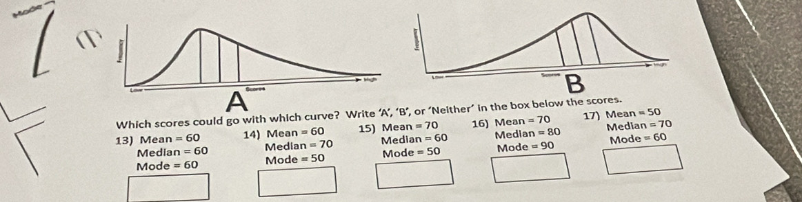 Which scores could go with which curve? Write ’, or ‘Neither’ in the box below the scores. 17) Mean =50
13) Mean =60 14) Mean =60 15) Mean =70 16) Mean =70 Median n=70
Mediar n=60 Media n=70 Median =60 Median =80
Mode =60 Mode =50 Mode =50 Mode =90 Mode
=60