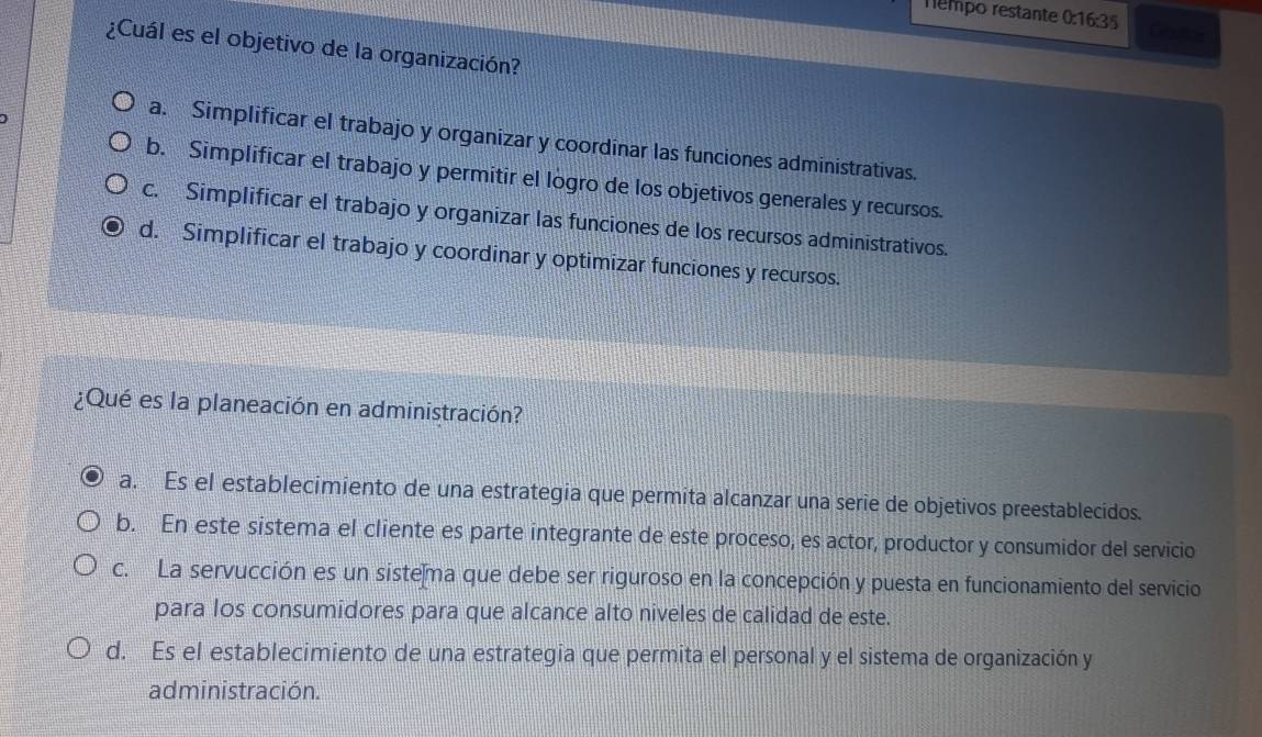 Tempo restante 0:16:35 Geotoe
¿Cuál es el objetivo de la organización?
a. Simplificar el trabajo y organizar y coordinar las funciones administrativas.
b. Simplificar el trabajo y permitir el logro de los objetivos generales y recursos.
c. Simplificar el trabajo y organizar las funciones de los recursos administrativos.
d. Simplificar el trabajo y coordinar y optimizar funciones y recursos.
¿Qué es la planeación en administración?
a. Es el establecimiento de una estrategia que permita alcanzar una serie de objetivos preestablecidos.
b. En este sistema el cliente es parte integrante de este proceso, es actor, productor y consumidor del servicio
c. La servucción es un sistema que debe ser riguroso en la concepción y puesta en funcionamiento del servicio
para los consumidores para que alcance alto niveles de calidad de este.
d. Es el establecimiento de una estrategia que permita el personal y el sistema de organización y
administración.