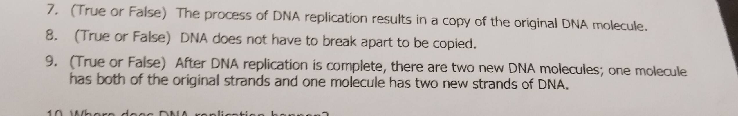 (True or False) The process of DNA replication results in a copy of the original DNA molecule. 
8. (True or False) DNA does not have to break apart to be copied. 
9. (True or False) After DNA replication is complete, there are two new DNA molecules; one molecule 
has both of the original strands and one molecule has two new strands of DNA.