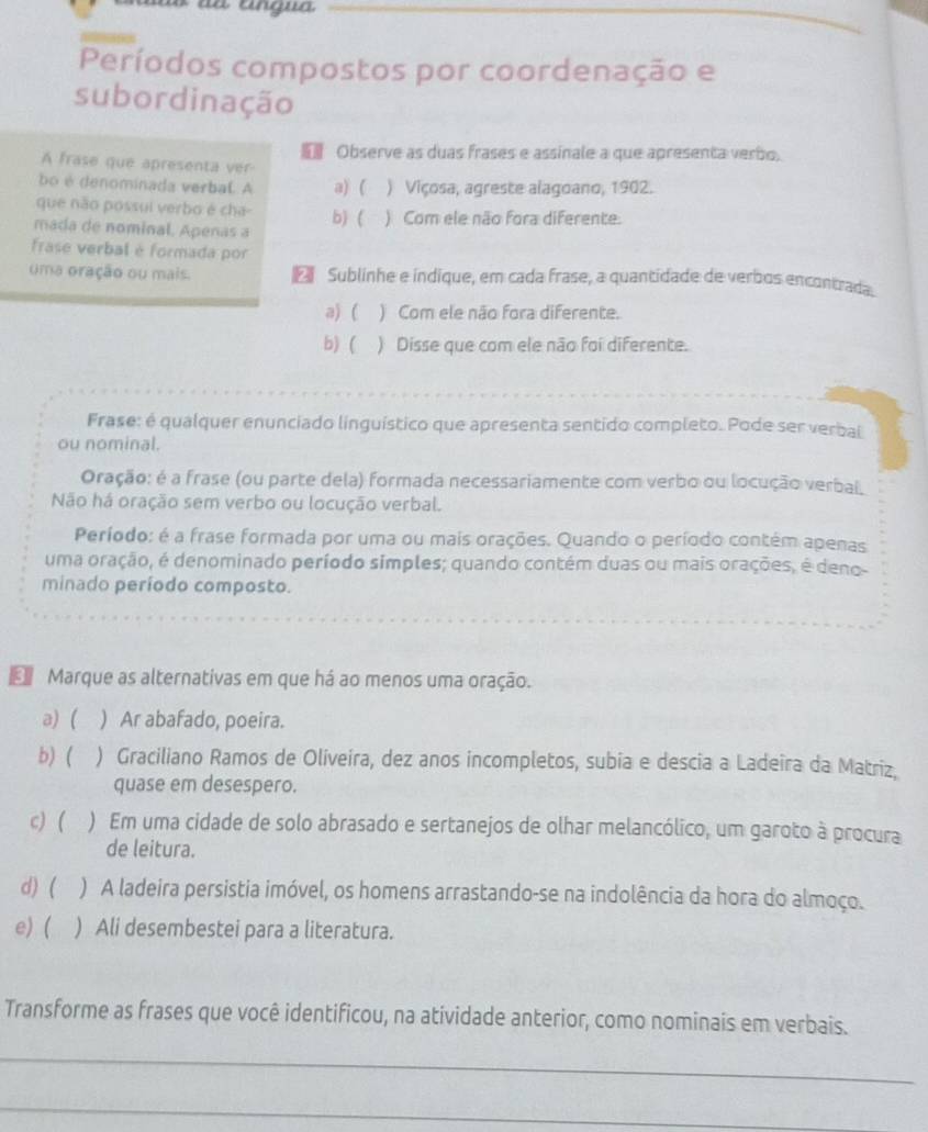 à angua
_
Períodos compostos por coordenação e
subordinação
Observe as duas frases e assinale a que apresenta verbo.
A frase que apresenta ver
bo é denominada verbal. A a) ( ) Viçosa, agreste alagoano, 1902.
que não possui verbo é cha-
mada de nominal. Apenas a b) ( ) Com ele não fora diferente.
frase verbal é formada por
uma oração ou mais. E Sublinhe e índique, em cada frase, a quantidade de verbos encontrada.
a) ( ) Com ele não fora diferente.
b) ( ) Disse que com ele não foi diferente.
Frase: é qualquer enunciado linguístico que apresenta sentido completo. Pode ser verbal
ou nominal.
Oração: é a frase (ou parte dela) formada necessariamente com verbo ou locução verbal
Não há oração sem verbo ou locução verbal.
Período: é a frase formada por uma ou mais orações. Quando o período contém apenas
uma oração, é denominado período simples; quando contém duas ou mais orações, é deno-
minado período composto.
d Marque as alternativas em que há ao menos uma oração.
a) ( ) Ar abafado, poeira.
b) ( ) Graciliano Ramos de Oliveira, dez anos incompletos, subia e descia a Ladeira da Matriz.
quase em desespero.
c) ( ) Em uma cidade de solo abrasado e sertanejos de olhar melancólico, um garoto à procura
de leitura.
d) ( ) A ladeira persistia imóvel, os homens arrastando-se na indolência da hora do almoço.
e) ( ) Ali desembestei para a literatura.
Transforme as frases que você identificou, na atividade anterior, como nominais em verbais.
_
_