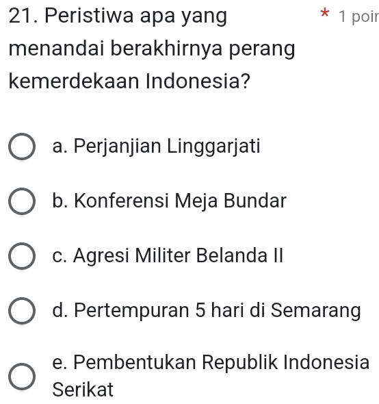 Peristiwa apa yang * 1 poir
menandai berakhirnya perang
kemerdekaan Indonesia?
a. Perjanjian Linggarjati
b. Konferensi Meja Bundar
c. Agresi Militer Belanda II
d. Pertempuran 5 hari di Semarang
e. Pembentukan Republik Indonesia
Serikat