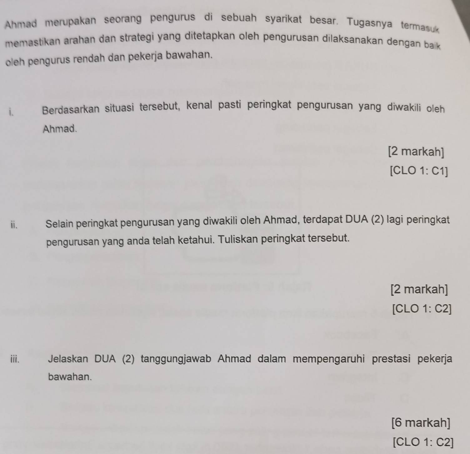 Ahmad merupakan seorang pengurus di sebuah syarikat besar. Tugasnya termasuk 
memastikan arahan dan strategi yang ditetapkan oleh pengurusan dilaksanakan dengan bak 
oleh pengurus rendah dan pekerja bawahan. 
i. Berdasarkan situasi tersebut, kenal pasti peringkat pengurusan yang diwakili oleh 
Ahmad. 
[2 markah] 
[CLO 1: C1] 
ii. Selain peringkat pengurusan yang diwakili oleh Ahmad, terdapat DUA (2) lagi peringkat 
pengurusan yang anda telah ketahui. Tuliskan peringkat tersebut. 
[2 markah] 
[CLO 1: C2] 
iii. Jelaskan DUA (2) tanggungjawab Ahmad dalam mempengaruhi prestasi pekerja 
bawahan. 
[6 markah] 
[CLO 1: C2]